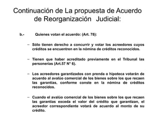 Continuación de La propuesta de Acuerdo
de Reorganización Judicial:
b.- Quienes votan el acuerdo: (Art. 78):
– Sólo tienen derecho a concurrir y votar los acreedores cuyos
créditos se encuentren en la nómina de créditos reconocidos.
– Tienen que haber acreditado previamente en el Tribunal las
personerías (Art.57 N° 6).
– Los acreedores garantizados con prenda o hipoteca votarán de
acuerdo al avalúo comercial de los bienes sobre los que recaen
las garantías, conforme conste en la nómina de créditos
reconocidos.
– Cuando el avalúo comercial de los bienes sobre los que recaen
las garantías exceda el valor del crédito que garantizan, el
acreedor correspondiente votará de acuerdo al monto de su
crédito.
 