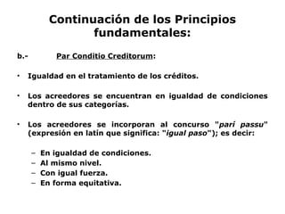 Continuación de los Principios
fundamentales:
b.- Par Conditio Creditorum:
• Igualdad en el tratamiento de los créditos.
• Los acreedores se encuentran en igualdad de condiciones
dentro de sus categorías.
• Los acreedores se incorporan al concurso "parí passu"
(expresión en latín que significa: "igual paso"); es decir:
– En igualdad de condiciones.
– Al mismo nivel.
– Con igual fuerza.
– En forma equitativa.
 