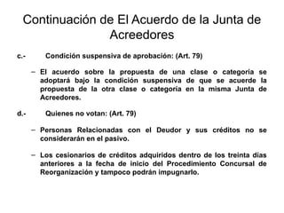 Continuación de El Acuerdo de la Junta de
Acreedores
c.- Condición suspensiva de aprobación: (Art. 79)
– El acuerdo sobre la propuesta de una clase o categoría se
adoptará bajo la condición suspensiva de que se acuerde la
propuesta de la otra clase o categoría en la misma Junta de
Acreedores.
d.- Quienes no votan: (Art. 79)
– Personas Relacionadas con el Deudor y sus créditos no se
considerarán en el pasivo.
– Los cesionarios de créditos adquiridos dentro de los treinta días
anteriores a la fecha de inicio del Procedimiento Concursal de
Reorganización y tampoco podrán impugnarlo.
 