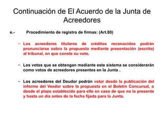 Continuación de El Acuerdo de la Junta de
Acreedores
e.- Procedimiento de registro de firmas: (Art.80)
– Los acreedores titulares de créditos reconocidos podrán
pronunciarse sobra la propuesta mediante presentación (escrito)
al tribunal, en que conste su voto.
– Los votos que se obtengan mediante este sistema se considerarán
como votos de acreedores presentes en la Junta .
– Los acreedores del Deudor podrán votar desde la publicación del
informe del Veedor sobre la propuesta en el Boletín Concursal, o
desde el plazo establecido para ello en caso de que no la presente
y hasta un día antes de la fecha fijada para la Junta.
 