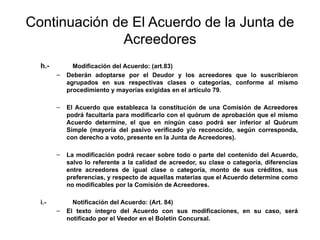 Continuación de El Acuerdo de la Junta de
Acreedores
h.- Modificación del Acuerdo: (art.83)
– Deberán adoptarse por el Deudor y los acreedores que lo suscribieron
agrupados en sus respectivas clases o categorías, conforme al mismo
procedimiento y mayorías exigidas en el artículo 79.
– El Acuerdo que establezca la constitución de una Comisión de Acreedores
podrá facultarla para modificarlo con el quórum de aprobación que el mismo
Acuerdo determine, el que en ningún caso podrá ser inferior al Quórum
Simple (mayoría del pasivo verificado y/o reconocido, según corresponda,
con derecho a voto, presente en la Junta de Acreedores).
– La modificación podrá recaer sobre todo o parte del contenido del Acuerdo,
salvo lo referente a la calidad de acreedor, su clase o categoría, diferencias
entre acreedores de igual clase o categoría, monto de sus créditos, sus
preferencias, y respecto de aquellas materias que el Acuerdo determine como
no modificables por la Comisión de Acreedores.
i.- Notificación del Acuerdo: (Art. 84)
– El texto íntegro del Acuerdo con sus modificaciones, en su caso, será
notificado por el Veedor en el Boletín Concursal.
 