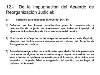 12.- De la impugnación del Acuerdo de
Reorganización Judicial:
a.- Causales para impugnar el Acuerdo: (Art. 85)
1) Defectos en las formas establecidas para la convocatoria y
celebración de la junta de acreedores, que hubieren impedido el
ejercicio de los derechos de los acreedores o del deudor.
2) El error en el cómputo de las mayorías requeridas en este Capítulo,
siempre que incida sustancialmente en el quórum del Acuerdo de
Reorganización Judicial.
3) Falsedad o exageración del crédito o incapacidad o falta de personería
para votar de alguno de los acreedores que hayan concurrido con su
voto a formar el quórum necesario para el Acuerdo, si excluido este
acreedor o la parte falsa o exagerada del crédito, no se logra el
quórum del Acuerdo.
 