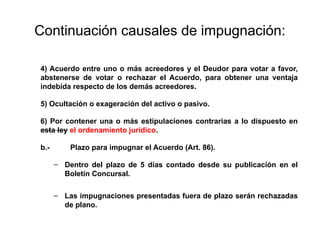 Continuación causales de impugnación:
4) Acuerdo entre uno o más acreedores y el Deudor para votar a favor,
abstenerse de votar o rechazar el Acuerdo, para obtener una ventaja
indebida respecto de los demás acreedores.
5) Ocultación o exageración del activo o pasivo.
6) Por contener una o más estipulaciones contrarias a lo dispuesto en
esta ley el ordenamiento jurídico.
b.- Plazo para impugnar el Acuerdo (Art. 86).
– Dentro del plazo de 5 días contado desde su publicación en el
Boletín Concursal.
– Las impugnaciones presentadas fuera de plazo serán rechazadas
de plano.
 