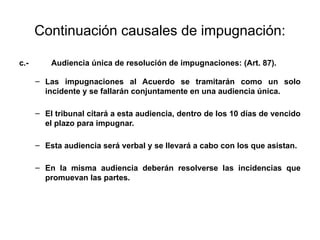 Continuación causales de impugnación:
c.- Audiencia única de resolución de impugnaciones: (Art. 87).
– Las impugnaciones al Acuerdo se tramitarán como un solo
incidente y se fallarán conjuntamente en una audiencia única.
– El tribunal citará a esta audiencia, dentro de los 10 días de vencido
el plazo para impugnar.
– Esta audiencia será verbal y se llevará a cabo con los que asistan.
– En la misma audiencia deberán resolverse las incidencias que
promuevan las partes.
 