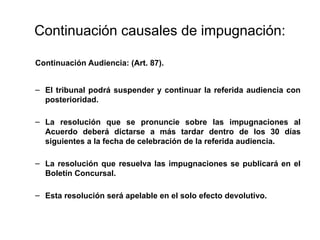 Continuación causales de impugnación:
Continuación Audiencia: (Art. 87).
– El tribunal podrá suspender y continuar la referida audiencia con
posterioridad.
– La resolución que se pronuncie sobre las impugnaciones al
Acuerdo deberá dictarse a más tardar dentro de los 30 días
siguientes a la fecha de celebración de la referida audiencia.
– La resolución que resuelva las impugnaciones se publicará en el
Boletín Concursal.
– Esta resolución será apelable en el solo efecto devolutivo.
 