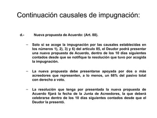 Continuación causales de impugnación:
d.- Nueva propuesta de Acuerdo: (Art. 88).
– Solo si se acoge la impugnación por las causales establecidas en
los números 1), 2), 3) y 6) del artículo 85, el Deudor podrá presentar
una nueva propuesta de Acuerdo, dentro de los 10 días siguientes
contados desde que se notifique la resolución que tuvo por acogida
la impugnación.
– La nueva propuesta debe presentarse apoyada por dos o más
acreedores que representen, a lo menos, un 66% del pasivo total
con derecho a voto.
– La resolución que tenga por presentada la nueva propuesta de
Acuerdo fijará la fecha de la Junta de Acreedores, la que deberá
celebrarse dentro de los 10 días siguientes contados desde que el
Deudor la presentó.
 