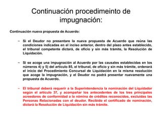 Continuación procedimeinto de
impugnación:
Continuación nueva propuesta de Acuerdo:
– Si el Deudor no presentare la nueva propuesta de Acuerdo que reúna las
condiciones indicadas en el inciso anterior, dentro del plazo antes establecido,
el tribunal competente dictará, de oficio y sin más trámite, la Resolución de
Liquidación.
– Si se acoge una impugnación al Acuerdo por las causales establecidas en los
números 4) y 5) del artículo 85, el tribunal, de oficio y sin más trámite, ordenará
el inicio del Procedimiento Concursal de Liquidación en la misma resolución
que acoge la impugnación, y el Deudor no podrá presentar nuevamente una
propuesta de Acuerdo.
– El tribunal deberá requerir a la Superintendencia la nominación del Liquidador
según el artículo 37, y acompañar los antecedentes de los tres principales
acreedores de conformidad a la nómina de créditos reconocidos, excluidas las
Personas Relacionadas con el deudor. Recibido el certificado de nominación,
dictará la Resolución de Liquidación sin más trámite.
 