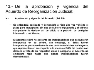 13.- De la aprobación y vigencia del
Acuerdo de Reorganización Judicial:
a.- Aprobación y vigencia del Acuerdo: (Art. 89).
– Se entenderá aprobado y comenzará a regir una vez vencido el
plazo para impugnarlo, sin que se hubiere impugnado y el tribunal
competente lo declare así de oficio o a petición de cualquier
interesado o del Veedor.
– El Acuerdo regirá no obstante las impugnaciones que se hubieren
interpuesto en su contra. Sin embargo, si éstas fueren
interpuestas por acreedores de una determinada clase o categoría,
que representen en su conjunto a lo menos el 30% del pasivo con
derecho a voto de su respectiva clase o categoría, el Acuerdo no
empezará regir hasta que dichas impugnaciones fueren
desestimadas.
 