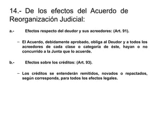 14.- De los efectos del Acuerdo de
Reorganización Judicial:
a.- Efectos respecto del deudor y sus acreedores: (Art. 91).
– El Acuerdo, debidamente aprobado, obliga al Deudor y a todos los
acreedores de cada clase o categoría de éste, hayan o no
concurrido a la Junta que lo acuerde.
b.- Efectos sobre los créditos: (Art. 93).
– Los créditos se entenderán remitidos, novados o repactados,
según corresponda, para todos los efectos legales.
 
