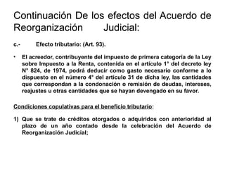 Continuación De los efectos del Acuerdo de
Reorganización Judicial:
c.- Efecto tributario: (Art. 93).
• El acreedor, contribuyente del impuesto de primera categoría de la Ley
sobre Impuesto a la Renta, contenida en el artículo 1° del decreto ley
N° 824, de 1974, podrá deducir como gasto necesario conforme a lo
dispuesto en el número 4° del artículo 31 de dicha ley, las cantidades
que correspondan a la condonación o remisión de deudas, intereses,
reajustes u otras cantidades que se hayan devengado en su favor.
Condiciones copulativas para el beneficio tributario:
1) Que se trate de créditos otorgados o adquiridos con anterioridad al
plazo de un año contado desde la celebración del Acuerdo de
Reorganización Judicial;
 