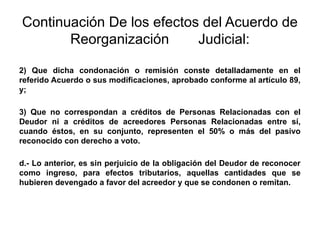 Continuación De los efectos del Acuerdo de
Reorganización Judicial:
2) Que dicha condonación o remisión conste detalladamente en el
referido Acuerdo o sus modificaciones, aprobado conforme al artículo 89,
y;
3) Que no correspondan a créditos de Personas Relacionadas con el
Deudor ni a créditos de acreedores Personas Relacionadas entre sí,
cuando éstos, en su conjunto, representen el 50% o más del pasivo
reconocido con derecho a voto.
d.- Lo anterior, es sin perjuicio de la obligación del Deudor de reconocer
como ingreso, para efectos tributarios, aquellas cantidades que se
hubieren devengado a favor del acreedor y que se condonen o remitan.
 