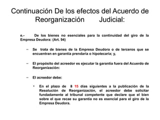 Continuación De los efectos del Acuerdo de
Reorganización Judicial:
e.- De los bienes no esenciales para la continuidad del giro de la
Empresa Deudora: (Art. 94)
– Se trata de bienes de la Empresa Deudora o de terceros que se
encuentran en garantía prendaria o hipotecaria; y,
– El propósito del acreedor es ejecutar la garantía fuera del Acuerdo de
Reorganización:
– El acreedor debe:
• En el plazo de 8 15 días siguientes a la publicación de la
Resolución de Reorganización, el acreedor debe solicitar
fundadamente al tribunal competente que declare que el bien
sobre el que recae su garantía no es esencial para el giro de la
Empresa Deudora.
 