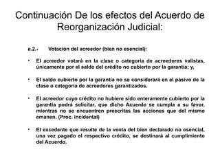Continuación De los efectos del Acuerdo de
Reorganización Judicial:
e.2.- Votación del acreedor (bien no esencial):
• El acreedor votará en la clase o categoría de acreedores valistas,
únicamente por el saldo del crédito no cubierto por la garantía; y,
• El saldo cubierto por la garantía no se considerará en el pasivo de la
clase o categoría de acreedores garantizados.
• El acreedor cuyo crédito no hubiere sido enteramente cubierto por la
garantía podrá solicitar, que dicho Acuerdo se cumpla a su favor,
mientras no se encuentren prescritas las acciones que del mismo
emanen. (Proc. incidental)
• El excedente que resulte de la venta del bien declarado no esencial,
una vez pagado el respectivo crédito, se destinará al cumplimiento
del Acuerdo.
 