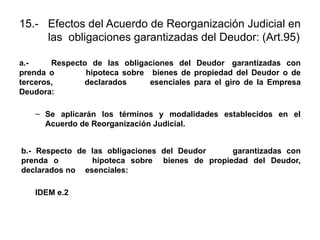 15.- Efectos del Acuerdo de Reorganización Judicial en
las obligaciones garantizadas del Deudor: (Art.95)
a.- Respecto de las obligaciones del Deudor garantizadas con
prenda o hipoteca sobre bienes de propiedad del Deudor o de
terceros, declarados esenciales para el giro de la Empresa
Deudora:
– Se aplicarán los términos y modalidades establecidos en el
Acuerdo de Reorganización Judicial.
b.- Respecto de las obligaciones del Deudor garantizadas con
prenda o hipoteca sobre bienes de propiedad del Deudor,
declarados no esenciales:
IDEM e.2
 