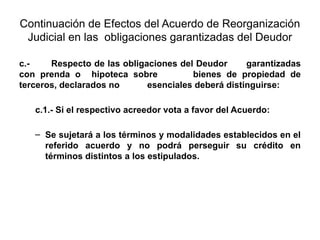 Continuación de Efectos del Acuerdo de Reorganización
Judicial en las obligaciones garantizadas del Deudor
c.- Respecto de las obligaciones del Deudor garantizadas
con prenda o hipoteca sobre bienes de propiedad de
terceros, declarados no esenciales deberá distinguirse:
c.1.- Si el respectivo acreedor vota a favor del Acuerdo:
– Se sujetará a los términos y modalidades establecidos en el
referido acuerdo y no podrá perseguir su crédito en
términos distintos a los estipulados.
 