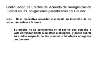 Continuación de Efectos del Acuerdo de Reorganización
Judicial en las obligaciones garantizadas del Deudor
c.2.- Si el respectivo acreedor manifiesta su intención de no
votar o no asiste a la Junta:
– Su crédito no se considerará en el pasivo con derecho a
voto correspondiente a su clase o categoría, y podrá cobrar
su crédito respecto de las prendas o hipotecas otorgadas
por terceros.
 