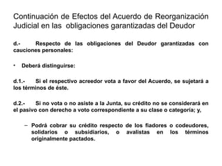 Continuación de Efectos del Acuerdo de Reorganización
Judicial en las obligaciones garantizadas del Deudor
d.- Respecto de las obligaciones del Deudor garantizadas con
cauciones personales:
• Deberá distinguirse:
d.1.- Si el respectivo acreedor vota a favor del Acuerdo, se sujetará a
los términos de éste.
d.2.- Si no vota o no asiste a la Junta, su crédito no se considerará en
el pasivo con derecho a voto correspondiente a su clase o categoría; y,
– Podrá cobrar su crédito respecto de los fiadores o codeudores,
solidarios o subsidiarios, o avalistas en los términos
originalmente pactados.
 