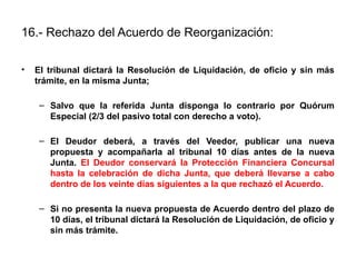 16.- Rechazo del Acuerdo de Reorganización:
• El tribunal dictará la Resolución de Liquidación, de oficio y sin más
trámite, en la misma Junta;
– Salvo que la referida Junta disponga lo contrario por Quórum
Especial (2/3 del pasivo total con derecho a voto).
– El Deudor deberá, a través del Veedor, publicar una nueva
propuesta y acompañarla al tribunal 10 días antes de la nueva
Junta. El Deudor conservará la Protección Financiera Concursal
hasta la celebración de dicha Junta, que deberá llevarse a cabo
dentro de los veinte días siguientes a la que rechazó el Acuerdo.
– Si no presenta la nueva propuesta de Acuerdo dentro del plazo de
10 días, el tribunal dictará la Resolución de Liquidación, de oficio y
sin más trámite.
 