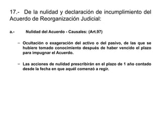 17.- De la nulidad y declaración de incumplimiento del
Acuerdo de Reorganización Judicial:
a.- Nulidad del Acuerdo - Causales: (Art.97)
– Ocultación o exageración del activo o del pasivo, de las que se
hubiere tomado conocimiento después de haber vencido el plazo
para impugnar el Acuerdo.
– Las acciones de nulidad prescribirán en el plazo de 1 año contado
desde la fecha en que aquél comenzó a regir.
 