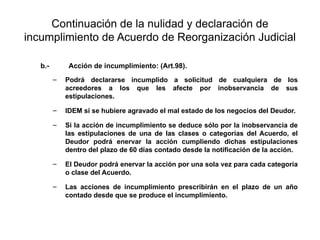 Continuación de la nulidad y declaración de
incumplimiento de Acuerdo de Reorganización Judicial
b.- Acción de incumplimiento: (Art.98).
– Podrá declararse incumplido a solicitud de cualquiera de los
acreedores a los que les afecte por inobservancia de sus
estipulaciones.
– IDEM si se hubiere agravado el mal estado de los negocios del Deudor.
– Si la acción de incumplimiento se deduce sólo por la inobservancia de
las estipulaciones de una de las clases o categorías del Acuerdo, el
Deudor podrá enervar la acción cumpliendo dichas estipulaciones
dentro del plazo de 60 días contado desde la notificación de la acción.
– El Deudor podrá enervar la acción por una sola vez para cada categoría
o clase del Acuerdo.
– Las acciones de incumplimiento prescribirán en el plazo de un año
contado desde que se produce el incumplimiento.
 