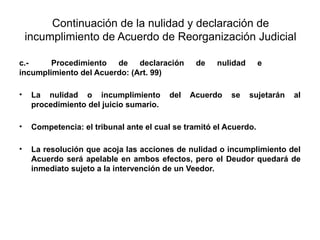 Continuación de la nulidad y declaración de
incumplimiento de Acuerdo de Reorganización Judicial
c.- Procedimiento de declaración de nulidad e
incumplimiento del Acuerdo: (Art. 99)
• La nulidad o incumplimiento del Acuerdo se sujetarán al
procedimiento del juicio sumario.
• Competencia: el tribunal ante el cual se tramitó el Acuerdo.
• La resolución que acoja las acciones de nulidad o incumplimiento del
Acuerdo será apelable en ambos efectos, pero el Deudor quedará de
inmediato sujeto a la intervención de un Veedor.
 