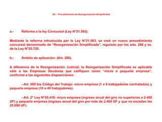 18.- Procedimiento de Reorganización Simplificada
a.- Reforma a la ley Concursal (Ley N°21.563).
Mediante la reforma introducida por la Ley N°21.563, se creó un nuevo procedimiento
concursal denominado de “Reorganización Simplificada”, regulado por los arts. 286 y ss.
de la Ley N°20.720.
b.- Ámbito de aplicación: (Art. 286).
A diferencia de la Reorganización Judicial, la Reorganización Simplificada es aplicable
sólo a las Empresas Deudoras que califiquen como “micro o pequeña empresa”,
conforme a las siguientes disposiciones:
- Art. 505 bis Código del Trabajo: micro empresa (1 a 9 trabajadores contratados) y
pequeña empresa (10 a 49 trabajadores).
- Art. 2° Ley N°20.416: micro empresa (ingreso anual del giro no superiores a 2.400
UF) y pequeña empresa (ingreso anual del giro por más de 2.400 UF y que no excedan las
25.000 UF).
 