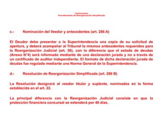 Continuación
Procedimiento de Reorganización Simplificada
c.- Nominación del Veedor y antecedentes (art. 286 A)
El Deudor debe presentar a la Superintendencia una copia de su solicitud de
apertura, y deberá acompañar al Tribunal lo mismos antecedentes requeridos para
la Reorganización Judicial (art. 56), con la diferencia que el estado de deudas
(Anexo N°4) será informado mediante de una declaración jurada y no a través de
un certificado de auditor independiente. El formato de dicha declaración jurada de
deudas fue regulado mediante una Norma General de la Superintendencia.
d.- Resolución de Reorganización Simplificada (art. 286 B)
La Resolución designará al veedor titular y suplente, nominados en la forma
establecida en el art. 22.
La principal diferencia con la Reorganización Judicial consiste en que la
protección financiera concursal se extenderá por 40 días.
 