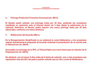 Continuación
Procedimiento de Reorganización Simplificada
e.- Prórroga Protección Financiera Concursal (art. 286 C)
El Deudor podrá solicitar una prórroga hasta por 30 días, pudiendo los acreedores
manifestar su oposición ante el tribunal dentro de 3 días desde la publicación de la
solicitud. Asimismo, el Deudor podrá requerir una nueva prórroga hasta por 30 días
adicionales, conforme a la misma dinámica.
f.- Deliberación del Acuerdo (286 L).
En la Reorganización Simplificada no se celebrará la Junta Deliberativa, y los acreedores
votarán directamente la propuesta de Acuerdo mediante la presentación de un escrito ante
el Tribunal (ver art. 286 N)
Concedida una prórroga de la PFC, el Tribunal fijará una nueva fecha para la votación de la
Propuesta (ver art. 286 D).
No obstante, con al menos 5 días antes de la fecha de votación, uno o más acreedores que
representen más del 30% del pasivo podrán solicitar que se cite a Junta de Deliberativa.
 