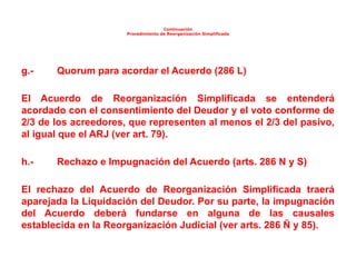 Continuación
Procedimiento de Reorganización Simplificada
g.- Quorum para acordar el Acuerdo (286 L)
El Acuerdo de Reorganización Simplificada se entenderá
acordado con el consentimiento del Deudor y el voto conforme de
2/3 de los acreedores, que representen al menos el 2/3 del pasivo,
al igual que el ARJ (ver art. 79).
h.- Rechazo e Impugnación del Acuerdo (arts. 286 N y S)
El rechazo del Acuerdo de Reorganización Simplificada traerá
aparejada la Liquidación del Deudor. Por su parte, la impugnación
del Acuerdo deberá fundarse en alguna de las causales
establecida en la Reorganización Judicial (ver arts. 286 Ñ y 85).
 