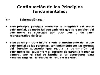 Continuación de los Principios
fundamentales:
e.- Subrogación real:
• Este principio persigue mantener la integridad del activo
patrimonial, de modo tal que cada vez que sale un bien del
patrimonio se subrogue por otro bien o un valor
representativo de éste.
• Este es un principio informa todo el movimiento del activo
patrimonial de las personas, conjuntamente con las normas
del derecho sucesorio que regula la transmisión del
patrimonio del causante y el derecho de garantía o prenda
general, por el cual se faculta a los acreedores para
hacerse pago en los activos del deudor moroso.
 
