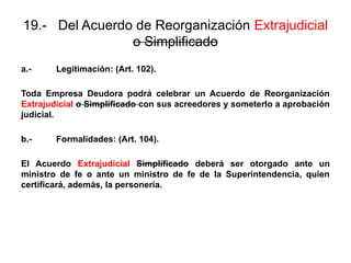 19.- Del Acuerdo de Reorganización Extrajudicial
o Simplificado
a.- Legitimación: (Art. 102).
Toda Empresa Deudora podrá celebrar un Acuerdo de Reorganización
Extrajudicial o Simplificado con sus acreedores y someterlo a aprobación
judicial.
b.- Formalidades: (Art. 104).
El Acuerdo Extrajudicial Simplificado deberá ser otorgado ante un
ministro de fe o ante un ministro de fe de la Superintendencia, quien
certificará, además, la personería.
 
