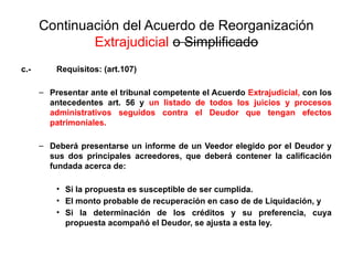 Continuación del Acuerdo de Reorganización
Extrajudicial o Simplificado
c.- Requisitos: (art.107)
– Presentar ante el tribunal competente el Acuerdo Extrajudicial, con los
antecedentes art. 56 y un listado de todos los juicios y procesos
administrativos seguidos contra el Deudor que tengan efectos
patrimoniales.
– Deberá presentarse un informe de un Veedor elegido por el Deudor y
sus dos principales acreedores, que deberá contener la calificación
fundada acerca de:
• Si la propuesta es susceptible de ser cumplida.
• El monto probable de recuperación en caso de de Liquidación, y
• Si la determinación de los créditos y su preferencia, cuya
propuesta acompañó el Deudor, se ajusta a esta ley.
 