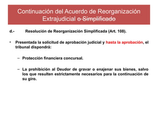 Continuación del Acuerdo de Reorganización
Extrajudicial o Simplificado
d.- Resolución de Reorganización Simplificada (Art. 108).
• Presentada la solicitud de aprobación judicial y hasta la aprobación, el
tribunal dispondrá:
– Protección financiera concursal.
– La prohibición al Deudor de gravar o enajenar sus bienes, salvo
los que resulten estrictamente necesarios para la continuación de
su giro.
 