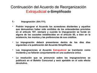 Continuación del Acuerdo de Reorganización
Extrajudicial o Simplificado
f.- Impugnación: (Art.111).
• Podrán impugnar el Acuerdo los acreedores disidentes y aquellos
que demuestren haber sido omitidos de los antecedentes previstos
en el artículo 107, siempre y cuando la impugnación se funde en
alguna de las causales establecidas en el artículo 85, o bien en la
existencia, los montos y las preferencias de sus créditos.
• La impugnación deberá presentarse dentro de los diez días
siguientes a la publicación del Acuerdo Simplificado.
• Las impugnaciones al Acuerdo Extrajudicial se tramitarán como
incidente y se fallarán conjuntamente en una audiencia única.
• La resolución que se pronuncie sobre las impugnaciones se
publicará en el Boletín Concursal y será apelable en el solo efecto
devolutivo.
 