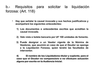 b.- Requisitos para solicitar la liquidación
forzosa: (Art. 118)
• Hay que señalar la causal invocada y sus hechos justificativos y
acompañará los siguientes antecedentes:
1) Los documentos o antecedentes escritos que acreditan la
causal invocada.
2) Vale vista o boleta bancaria por UF 100 unidades de fomento.
3) Puede designar a un Veedor vigente de la Nómina de
Veedores, que asumirá en caso de que el Deudor se oponga
a la Liquidación Forzosa, quien tendrá las facultades de
interventor.
4) El nombre de los Liquidadores titular y suplente, para el
caso que el Deudor no compareciere o no efectuare actuación
alguna por escrito en la Audiencia Inicial.
 