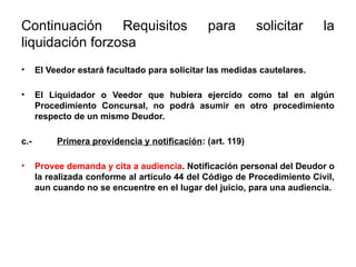Continuación Requisitos para solicitar la
liquidación forzosa
• El Veedor estará facultado para solicitar las medidas cautelares.
• El Liquidador o Veedor que hubiera ejercido como tal en algún
Procedimiento Concursal, no podrá asumir en otro procedimiento
respecto de un mismo Deudor.
c.- Primera providencia y notificación: (art. 119)
• Provee demanda y cita a audiencia. Notificación personal del Deudor o
la realizada conforme al artículo 44 del Código de Procedimiento Civil,
aun cuando no se encuentre en el lugar del juicio, para una audiencia.
 