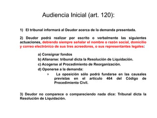 Audiencia Inicial (art. 120):
1) El tribunal informará al Deudor acerca de la demanda presentada.
2) Deudor podrá realizar por escrito o verbalmente las siguientes
actuaciones, debiendo siempre señalar el nombre o razón social, domicilio
y correo electrónico de sus tres acreedores, o sus representantes legales:
a) Consignar fondos
b) Allanarse: tribunal dicta la Resolución de Liquidación.
c) Acogerse al Procedimiento de Reorganización.
d) Oponerse a la demanda:
» La oposición sólo podrá fundarse en las causales
previstas en el artículo 464 del Código de
Procedimiento Civil.
3) Deudor no comparece o compareciendo nada dice: Tribunal dicta la
Resolución de Liquidación.
 