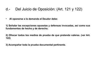 d.- Del Juicio de Oposición: (Art. 121 y 122)
• Al oponerse a la demanda el Deudor debe:
1) Señalar las excepciones opuestas y defensas invocadas, así como sus
fundamentos de hecho y de derecho;
2) Ofrecer todos los medios de prueba de que pretenda valerse. (ver Art.
122)
3) Acompañar toda la prueba documental pertinente.
 