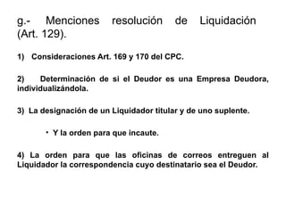 g.- Menciones resolución de Liquidación
(Art. 129).
1) Consideraciones Art. 169 y 170 del CPC.
2) Determinación de si el Deudor es una Empresa Deudora,
individualizándola.
3) La designación de un Liquidador titular y de uno suplente.
• Y la orden para que incaute.
4) La orden para que las oficinas de correos entreguen al
Liquidador la correspondencia cuyo destinatario sea el Deudor.
 