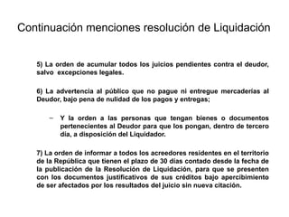 Continuación menciones resolución de Liquidación
5) La orden de acumular todos los juicios pendientes contra el deudor,
salvo excepciones legales.
6) La advertencia al público que no pague ni entregue mercaderías al
Deudor, bajo pena de nulidad de los pagos y entregas;
– Y la orden a las personas que tengan bienes o documentos
pertenecientes al Deudor para que los pongan, dentro de tercero
día, a disposición del Liquidador.
7) La orden de informar a todos los acreedores residentes en el territorio
de la República que tienen el plazo de 30 días contado desde la fecha de
la publicación de la Resolución de Liquidación, para que se presenten
con los documentos justificativos de sus créditos bajo apercibimiento
de ser afectados por los resultados del juicio sin nueva citación.
 