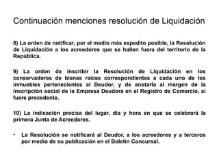 Continuación menciones resolución de Liquidación
8) La orden de notificar, por el medio más expedito posible, la Resolución
de Liquidación a los acreedores que se hallen fuera del territorio de la
República.
9) La orden de inscribir la Resolución de Liquidación en los
conservadores de bienes raíces correspondientes a cada uno de los
inmuebles pertenecientes al Deudor, y de anotarla al margen de la
inscripción social de la Empresa Deudora en el Registro de Comercio, si
fuere procedente.
10) La indicación precisa del lugar, día y hora en que se celebrará la
primera Junta de Acreedores.
• La Resolución se notificará al Deudor, a los acreedores y a terceros
por medio de su publicación en el Boletín Concursal.
 