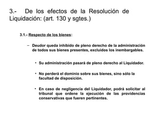 3.- De los efectos de la Resolución de
Liquidación: (art. 130 y sgtes.)
3.1.- Respecto de los bienes:
– Deudor queda inhibido de pleno derecho de la administración
de todos sus bienes presentes, excluidos los inembargables.
• Su administración pasará de pleno derecho al Liquidador.
• No perderá el dominio sobre sus bienes, sino sólo la
facultad de disposición.
• En caso de negligencia del Liquidador, podrá solicitar al
tribunal que ordene la ejecución de las providencias
conservativas que fueren pertinentes.
 