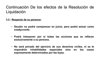 Continuación De los efectos de la Resolución de
Liquidación
3.2.- Respecto de su persona:
– Deudor no podrá comparecer en juicio, pero podrá actuar como
coadyuvante.
– Podrá interponer por sí todas las acciones que se refieran
exclusivamente a su persona.
– No será privado del ejercicio de sus derechos civiles, ni se le
impondrán inhabilidades especiales sino en los casos
expresamente determinados por las leyes.
 