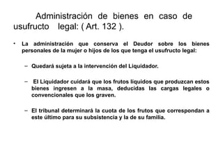 Administración de bienes en caso de
usufructo legal: ( Art. 132 ).
• La administración que conserva el Deudor sobre los bienes
personales de la mujer o hijos de los que tenga el usufructo legal:
– Quedará sujeta a la intervención del Liquidador.
– El Liquidador cuidará que los frutos líquidos que produzcan estos
bienes ingresen a la masa, deducidas las cargas legales o
convencionales que los graven.
– El tribunal determinará la cuota de los frutos que correspondan a
este último para su subsistencia y la de su familia.
 