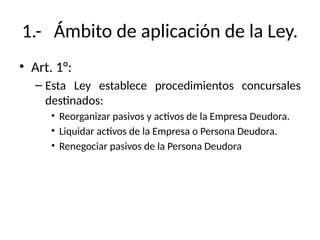 1.- Ámbito de aplicación de la Ley.
• Art. 1°:
– Esta Ley establece procedimientos concursales
destinados:
• Reorganizar pasivos y activos de la Empresa Deudora.
• Liquidar activos de la Empresa o Persona Deudora.
• Renegociar pasivos de la Persona Deudora
 