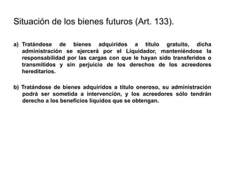 Situación de los bienes futuros (Art. 133).
a) Tratándose de bienes adquiridos a título gratuito, dicha
administración se ejercerá por el Liquidador, manteniéndose la
responsabilidad por las cargas con que le hayan sido transferidos o
transmitidos y sin perjuicio de los derechos de los acreedores
hereditarios.
b) Tratándose de bienes adquiridos a título oneroso, su administración
podrá ser sometida a intervención, y los acreedores sólo tendrán
derecho a los beneficios líquidos que se obtengan.
 