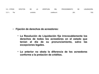 3.3.- OTROS EFECTOS DE LA APERTURA DEL PROCEDIMIENTO DE LIQUIDACIÓN:
3.3.1.- Par condictio creditorum: (Art. 134)
– Fijación de derechos de acreedores:
• La Resolución de Liquidación fija irrevocablemente los
derechos de todos los acreedores en el estado que
tenían al día de su pronunciamiento, salvo las
excepciones legales.
• Lo anterior no obsta la diferencia de los acreedores
conforme a la prelación de créditos.
 