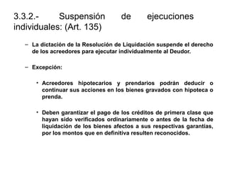 3.3.2.- Suspensión de ejecuciones
individuales: (Art. 135)
– La dictación de la Resolución de Liquidación suspende el derecho
de los acreedores para ejecutar individualmente al Deudor.
– Excepción:
• Acreedores hipotecarios y prendarios podrán deducir o
continuar sus acciones en los bienes gravados con hipoteca o
prenda.
• Deben garantizar el pago de los créditos de primera clase que
hayan sido verificados ordinariamente o antes de la fecha de
liquidación de los bienes afectos a sus respectivas garantías,
por los montos que en definitiva resulten reconocidos.
 
