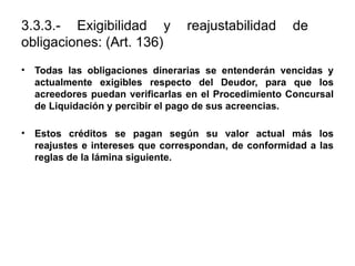 3.3.3.- Exigibilidad y reajustabilidad de
obligaciones: (Art. 136)
• Todas las obligaciones dinerarias se entenderán vencidas y
actualmente exigibles respecto del Deudor, para que los
acreedores puedan verificarlas en el Procedimiento Concursal
de Liquidación y percibir el pago de sus acreencias.
• Estos créditos se pagan según su valor actual más los
reajustes e intereses que correspondan, de conformidad a las
reglas de la lámina siguiente.
 
