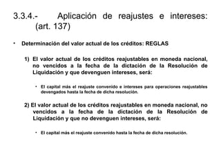 3.3.4.- Aplicación de reajustes e intereses:
(art. 137)
• Determinación del valor actual de los créditos: REGLAS
1) El valor actual de los créditos reajustables en moneda nacional,
no vencidos a la fecha de la dictación de la Resolución de
Liquidación y que devenguen intereses, será:
• El capital más el reajuste convenido e intereses para operaciones reajustables
devengados hasta la fecha de dicha resolución.
2) El valor actual de los créditos reajustables en moneda nacional, no
vencidos a la fecha de la dictación de la Resolución de
Liquidación y que no devenguen intereses, será:
• El capital más el reajuste convenido hasta la fecha de dicha resolución.
 